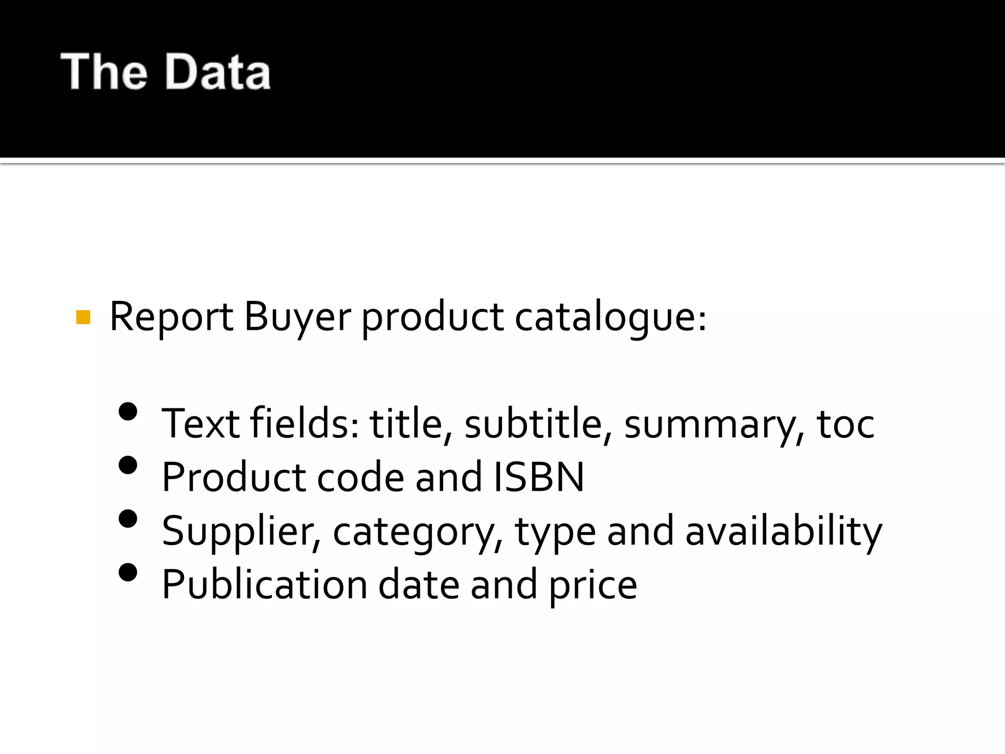    Report Buyer product catalogue:

    • Text fields: title, subtitle, summary, toc
    • Product code and ISBN
    • Supplier, category, type and availability
    • Publication date and price
 