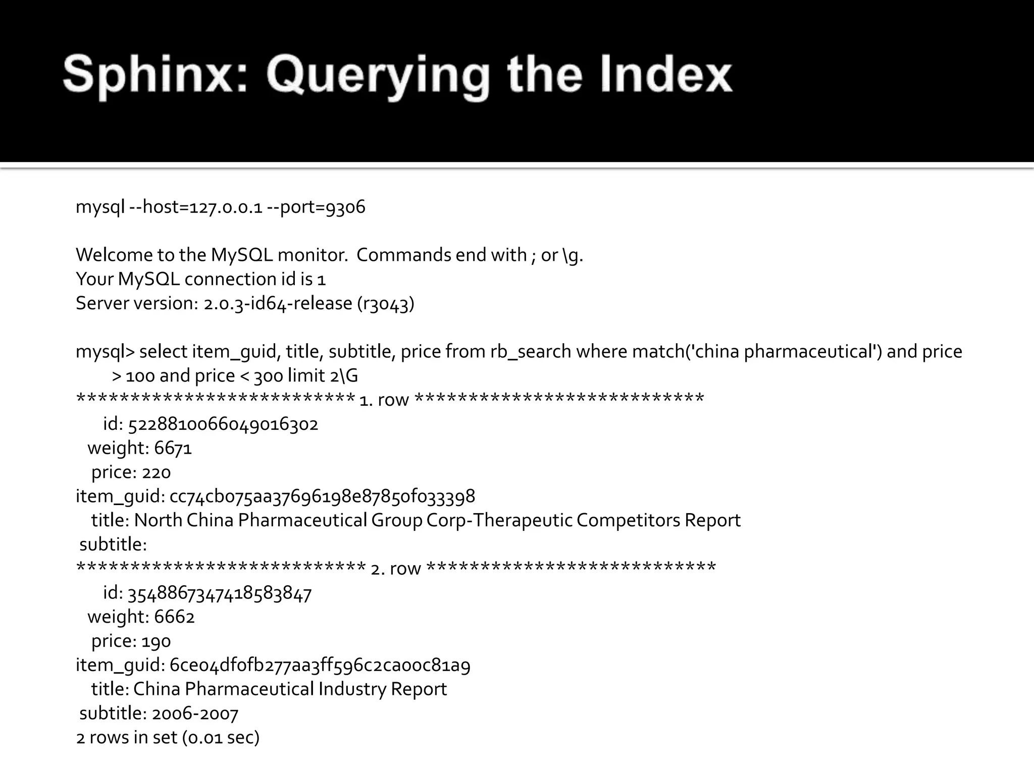 mysql --host=127.0.0.1 --port=9306

Welcome to the MySQL monitor. Commands end with ; or g.
Your MySQL connection id is 1
Server version: 2.0.3-id64-release (r3043)

mysql> select item_guid, title, subtitle, price from rb_search where match('china pharmaceutical') and price
     > 100 and price < 300 limit 2G
************************** 1. row ***************************
    id: 5228810066049016302
  weight: 6671
  price: 220
item_guid: cc74cb075aa37696198e87850f033398
  title: North China Pharmaceutical Group Corp-Therapeutic Competitors Report
 subtitle:
*************************** 2. row ***************************
    id: 3548867347418583847
  weight: 6662
  price: 190
item_guid: 6ce04df0fb277aa3ff596c2ca00c81a9
  title: China Pharmaceutical Industry Report
 subtitle: 2006-2007
2 rows in set (0.01 sec)
 
