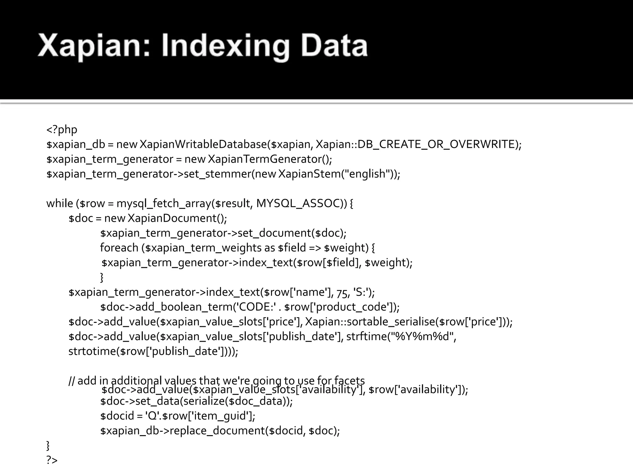 <?php
$xapian_db = new XapianWritableDatabase($xapian, Xapian::DB_CREATE_OR_OVERWRITE);
$xapian_term_generator = new XapianTermGenerator();
$xapian_term_generator->set_stemmer(new XapianStem("english"));

while ($row = mysql_fetch_array($result, MYSQL_ASSOC)) {
    $doc = new XapianDocument();
           $xapian_term_generator->set_document($doc);
           foreach ($xapian_term_weights as $field => $weight) {
           $xapian_term_generator->index_text($row[$field], $weight);
           }
    $xapian_term_generator->index_text($row['name'], 75, 'S:');
           $doc->add_boolean_term('CODE:' . $row['product_code']);
    $doc->add_value($xapian_value_slots['price'], Xapian::sortable_serialise($row['price']));
    $doc->add_value($xapian_value_slots['publish_date'], strftime("%Y%m%d",
    strtotime($row['publish_date'])));

     // add in additional values that we're going to use for facets
             $doc->add_value($xapian_value_slots['availability'], $row['availability']);
            $doc->set_data(serialize($doc_data));
            $docid = 'Q'.$row['item_guid'];
            $xapian_db->replace_document($docid, $doc);
}
?>
 