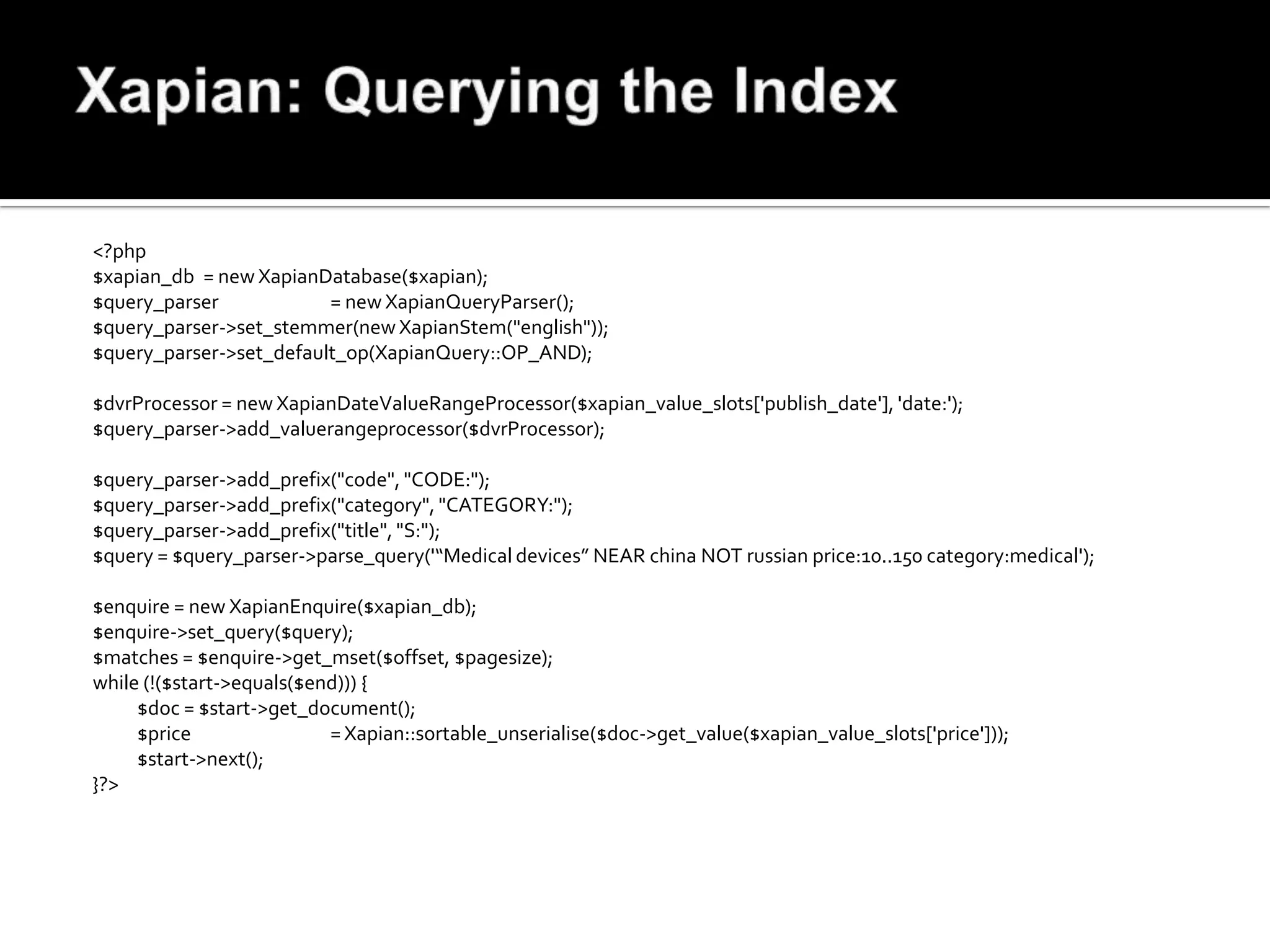 <?php
$xapian_db = new XapianDatabase($xapian);
$query_parser            = new XapianQueryParser();
$query_parser->set_stemmer(new XapianStem("english"));
$query_parser->set_default_op(XapianQuery::OP_AND);

$dvrProcessor = new XapianDateValueRangeProcessor($xapian_value_slots['publish_date'], 'date:');
$query_parser->add_valuerangeprocessor($dvrProcessor);

$query_parser->add_prefix("code", "CODE:");
$query_parser->add_prefix("category", "CATEGORY:");
$query_parser->add_prefix("title", "S:");
$query = $query_parser->parse_query('“Medical devices” NEAR china NOT russian price:10..150 category:medical');

$enquire = new XapianEnquire($xapian_db);
$enquire->set_query($query);
$matches = $enquire->get_mset($offset, $pagesize);
while (!($start->equals($end))) {
     $doc = $start->get_document();
     $price                = Xapian::sortable_unserialise($doc->get_value($xapian_value_slots['price']));
     $start->next();
}?>
 