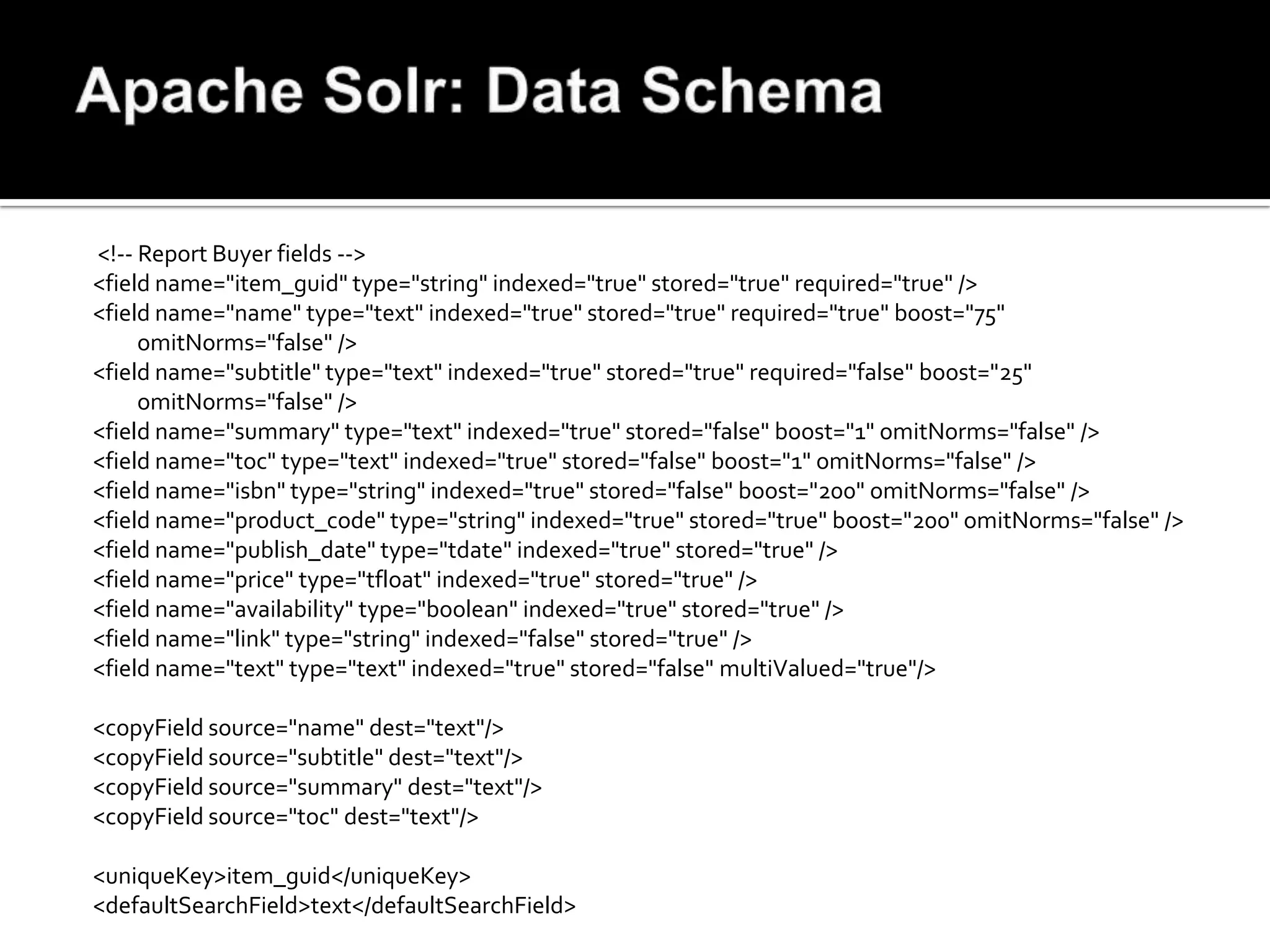 <!-- Report Buyer fields -->
<field name="item_guid" type="string" indexed="true" stored="true" required="true" />
<field name="name" type="text" indexed="true" stored="true" required="true" boost="75"
     omitNorms="false" />
<field name="subtitle" type="text" indexed="true" stored="true" required="false" boost="25"
     omitNorms="false" />
<field name="summary" type="text" indexed="true" stored="false" boost="1" omitNorms="false" />
<field name="toc" type="text" indexed="true" stored="false" boost="1" omitNorms="false" />
<field name="isbn" type="string" indexed="true" stored="false" boost="200" omitNorms="false" />
<field name="product_code" type="string" indexed="true" stored="true" boost="200" omitNorms="false" />
<field name="publish_date" type="tdate" indexed="true" stored="true" />
<field name="price" type="tfloat" indexed="true" stored="true" />
<field name="availability" type="boolean" indexed="true" stored="true" />
<field name="link" type="string" indexed="false" stored="true" />
<field name="text" type="text" indexed="true" stored="false" multiValued="true"/>

<copyField source="name" dest="text"/>
<copyField source="subtitle" dest="text"/>
<copyField source="summary" dest="text"/>
<copyField source="toc" dest="text"/>

<uniqueKey>item_guid</uniqueKey>
<defaultSearchField>text</defaultSearchField>
 