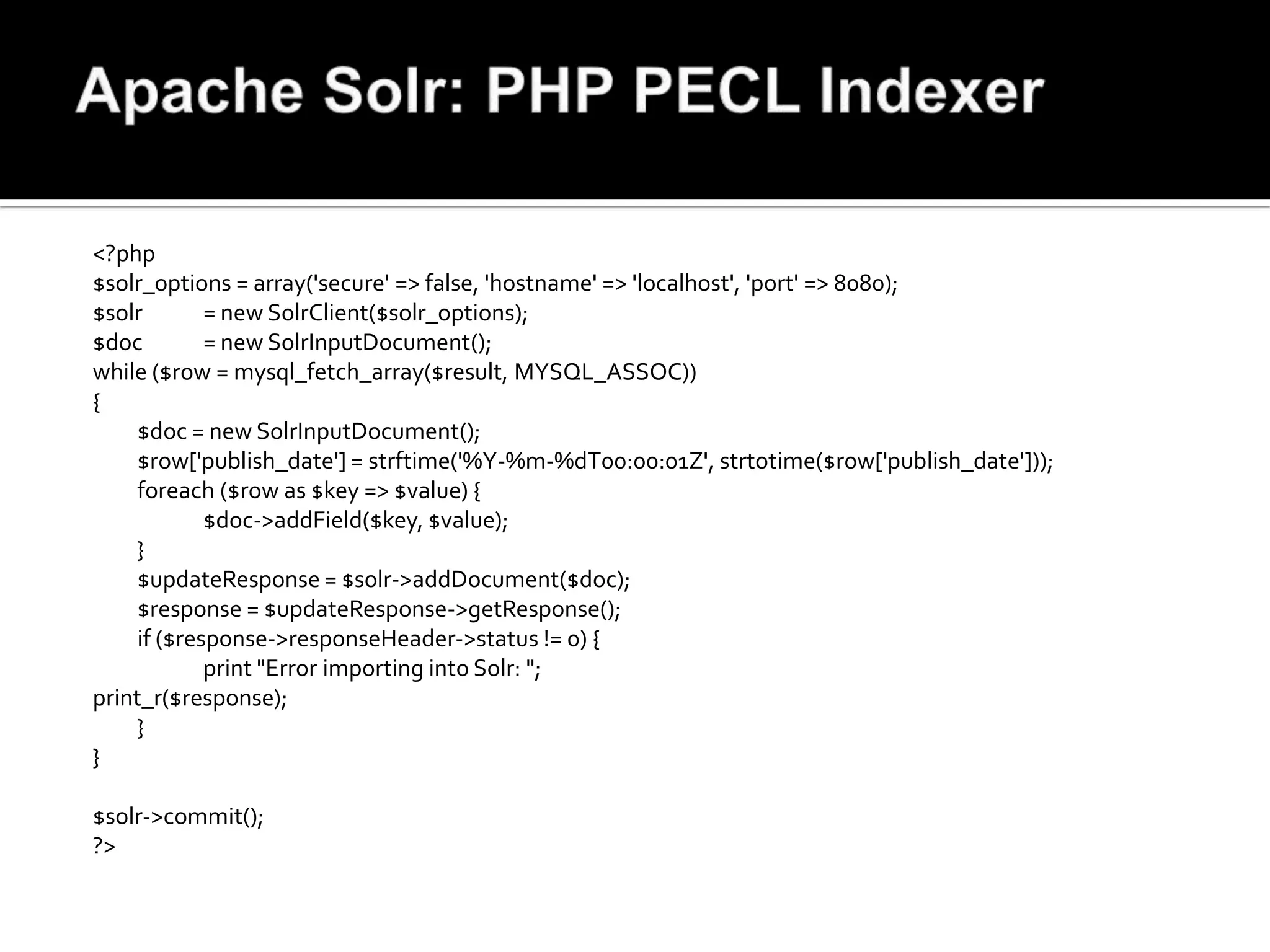 <?php
$solr_options = array('secure' => false, 'hostname' => 'localhost', 'port' => 8080);
$solr       = new SolrClient($solr_options);
$doc        = new SolrInputDocument();
while ($row = mysql_fetch_array($result, MYSQL_ASSOC))
{
    $doc = new SolrInputDocument();
    $row['publish_date'] = strftime('%Y-%m-%dT00:00:01Z', strtotime($row['publish_date']));
    foreach ($row as $key => $value) {
            $doc->addField($key, $value);
    }
    $updateResponse = $solr->addDocument($doc);
    $response = $updateResponse->getResponse();
    if ($response->responseHeader->status != 0) {
            print "Error importing into Solr: ";
print_r($response);
    }
}

$solr->commit();
?>
 