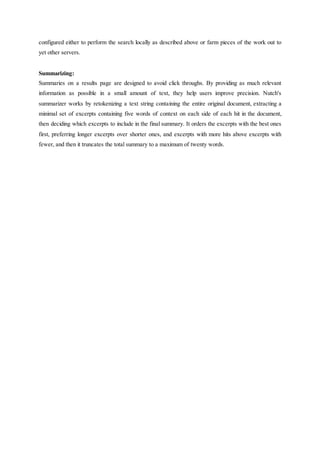 configured either to perform the search locally as described above or farm pieces of the work out to
yet other servers.
Summarizing:
Summaries on a results page are designed to avoid click throughs. By providing as much relevant
information as possible in a small amount of text, they help users improve precision. Nutch's
summarizer works by retokenizing a text string containing the entire original document, extracting a
minimal set of excerpts containing five words of context on each side of each hit in the document,
then deciding which excerpts to include in the final summary. It orders the excerpts with the best ones
first, preferring longer excerpts over shorter ones, and excerpts with more hits above excerpts with
fewer, and then it truncates the total summary to a maximum of twenty words.
 