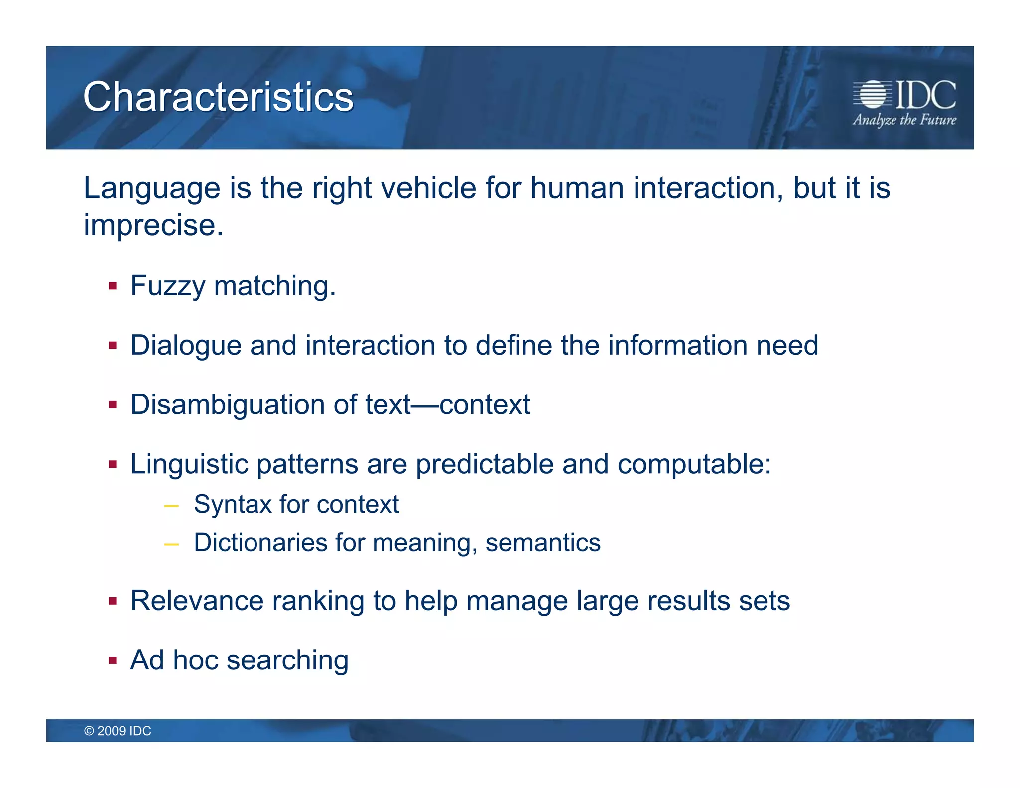 Characteristics

Language is the right vehicle for human interaction, but it is
imprecise.
    Fuzzy matching.

    Dialogue and interaction to define the information need

    Disambiguation of text—context

    Linguistic patterns are predictable and computable:
             – Syntax for context
             – Dictionaries for meaning, semantics

    Relevance ranking to help manage large results sets

    Ad hoc searching

© 2009 IDC
 