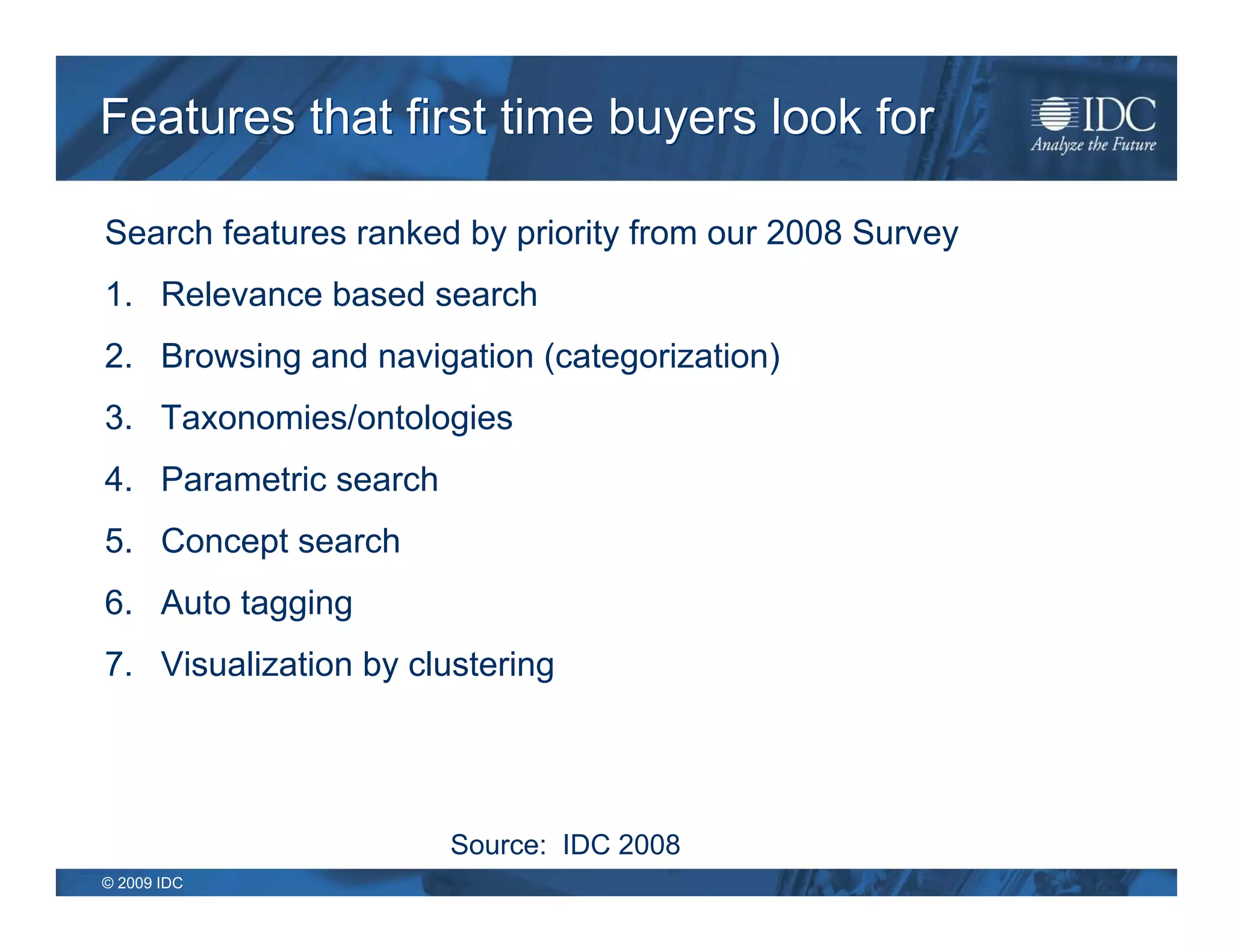 Features that first time buyers look for

Search features ranked by priority from our 2008 Survey
1. Relevance based search
2. Browsing and navigation (categorization)
3. Taxonomies/ontologies
4. Parametric search
5. Concept search
6. Auto tagging
7. Visualization by clustering




                       Source: IDC 2008
© 2009 IDC
 