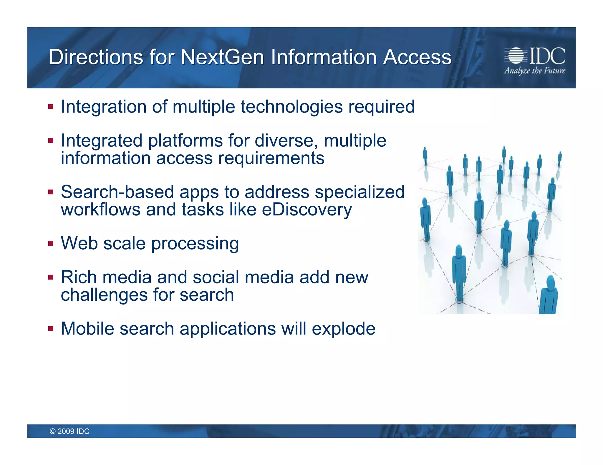Directions for NextGen Information Access

 Integration of multiple technologies required

 Integrated platforms for diverse, multiple
  information access requirements
 Search-based apps to address specialized
  workflows and tasks like eDiscovery
 Web scale processing

 Rich media and social media add new
  challenges for search
 Mobile search applications will explode




© 2009 IDC
 