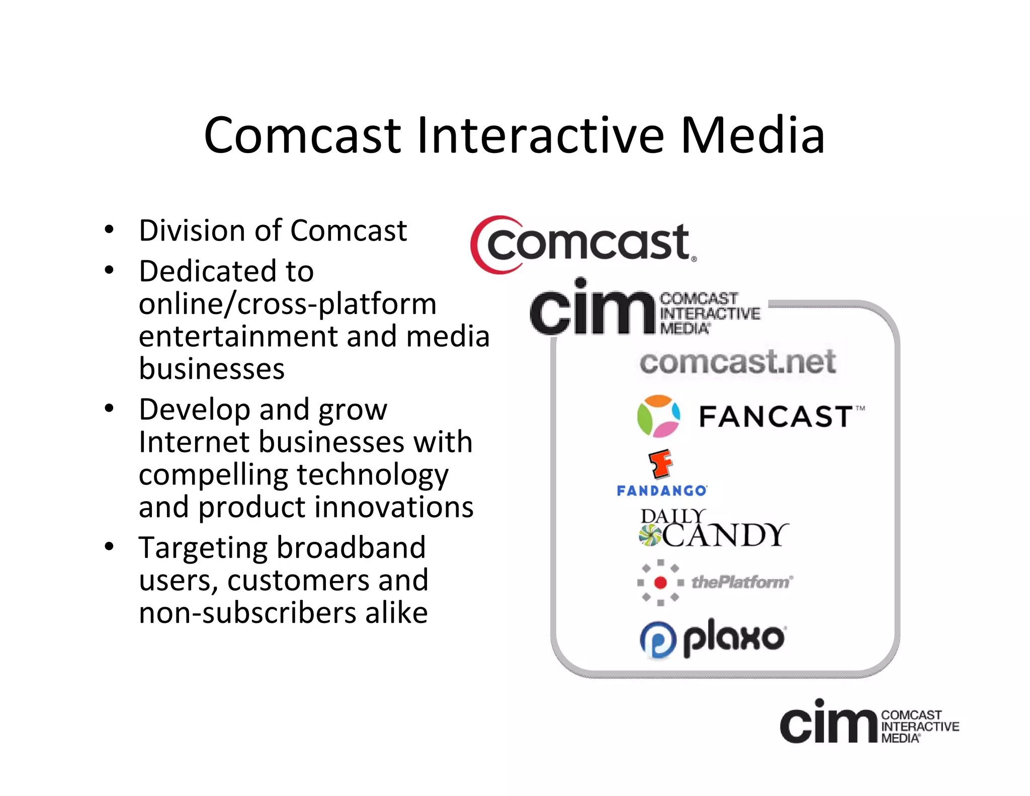 Comcast Interactive Media
• Division of Comcast 
• Dedicated to 
  online/cross‐platform 
  entertainment and media 
  businesses
• Develop and grow
  Internet businesses with 
  compelling technology 
  and product innovations
• Targeting broadband 
  users, customers and 
  non‐subscribers alike
 