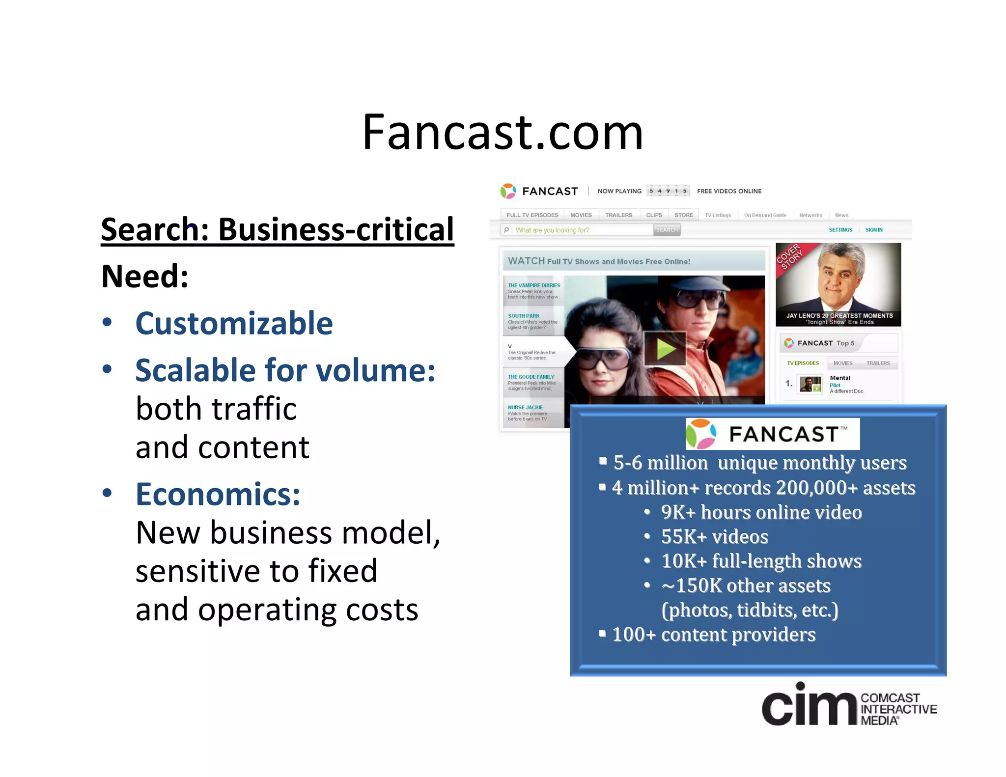 Fancast.com
Search: Business‐critical
Need: 
• Customizable 
• Scalable for volume:
  both traffic 
  and content                5‐6 million  unique monthly users 
                             4 million+ records 200,000+ assets
• Economics:                     • 9K+ hours online video
  New business model,            • 55K+ videos
                                 • 10K+ full‐length shows
  sensitive to fixed             • ~150K other assets
  and operating costs               (photos, tidbits, etc.)
                             100+ content providers
 