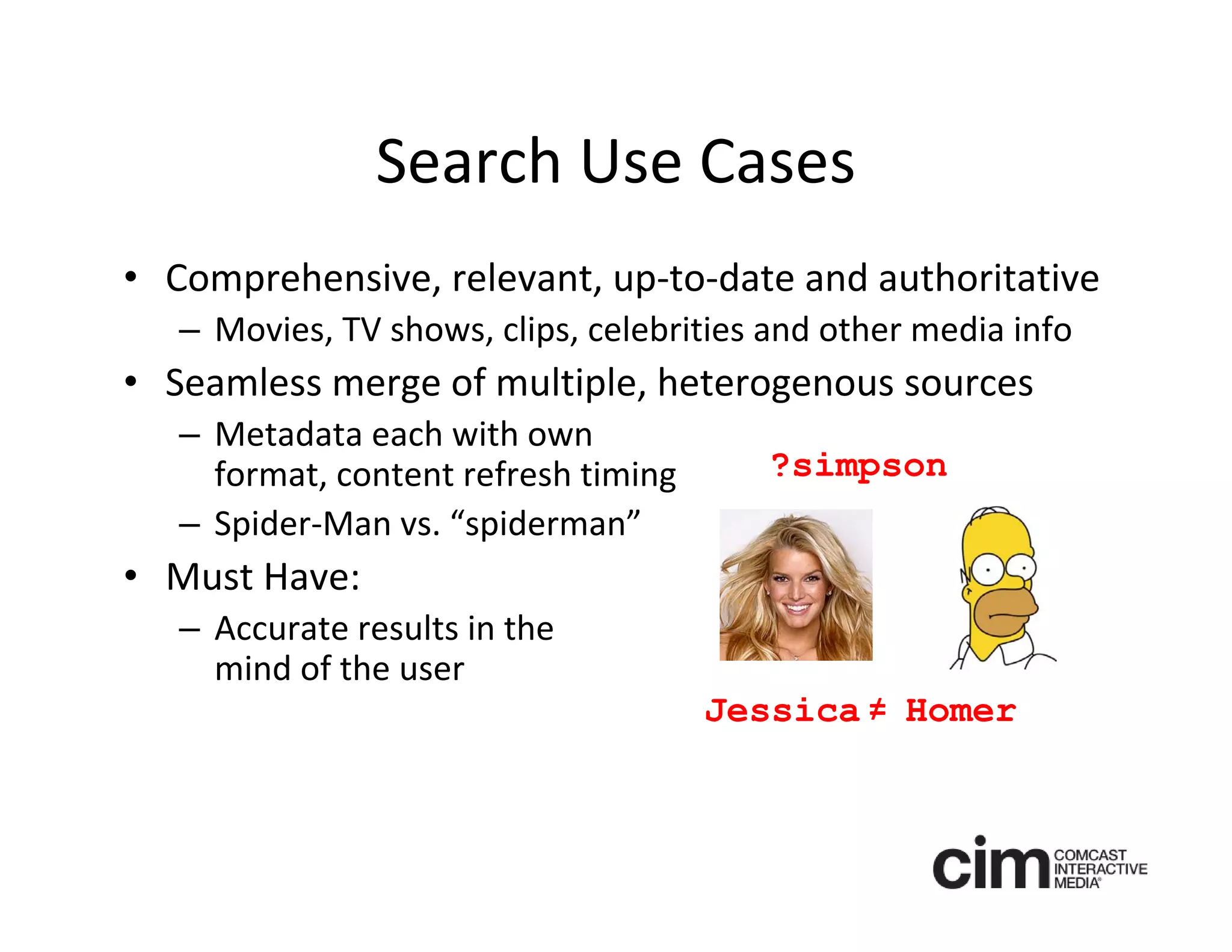 Search Use Cases
• Comprehensive, relevant, up‐to‐date and authoritative
   – Movies, TV shows, clips, celebrities and other media info
• Seamless merge of multiple, heterogenous sources
   – Metadata each with own 
     format, content refresh timing      ?simpson
   – Spider‐Man vs. “spiderman”
• Must Have: 
   – Accurate results in the 
     mind of the user
                                      Jessica = Homer
                                              /
 