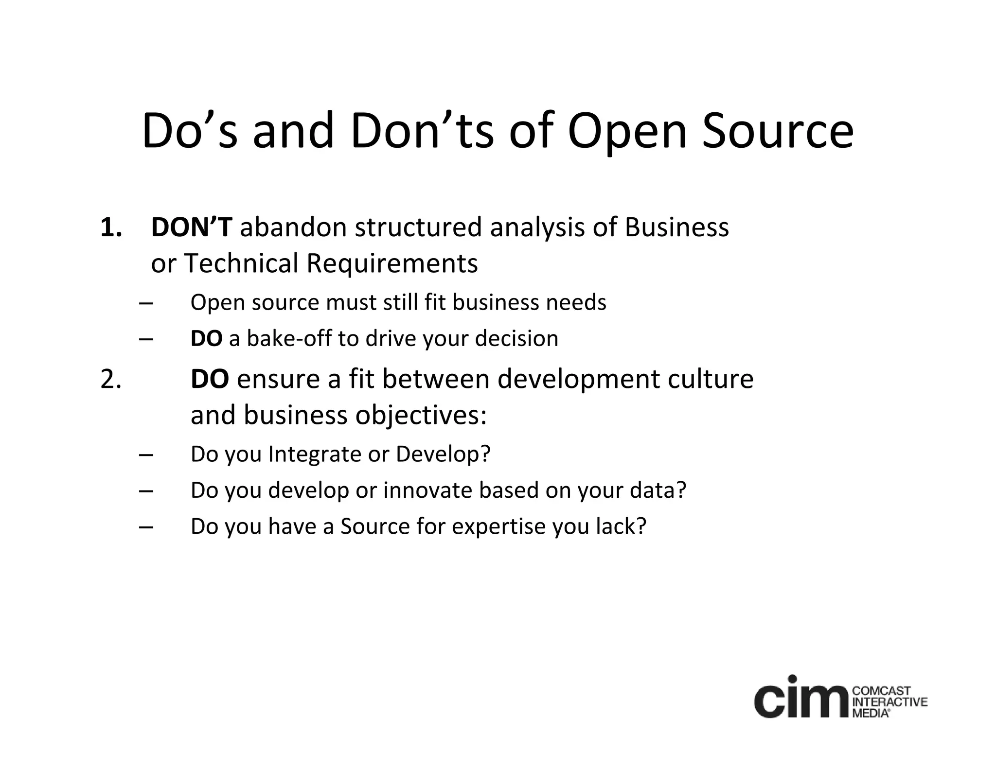 Do’s and Don’ts of Open Source
1. DON’T abandon structured analysis of Business 
   or Technical Requirements
     –   Open source must still fit business needs
     –   DO a bake‐off to drive your decision
2.       DO ensure a fit between development culture 
         and business objectives:
     –   Do you Integrate or Develop? 
     –   Do you develop or innovate based on your data?
     –   Do you have a Source for expertise you lack? 
 