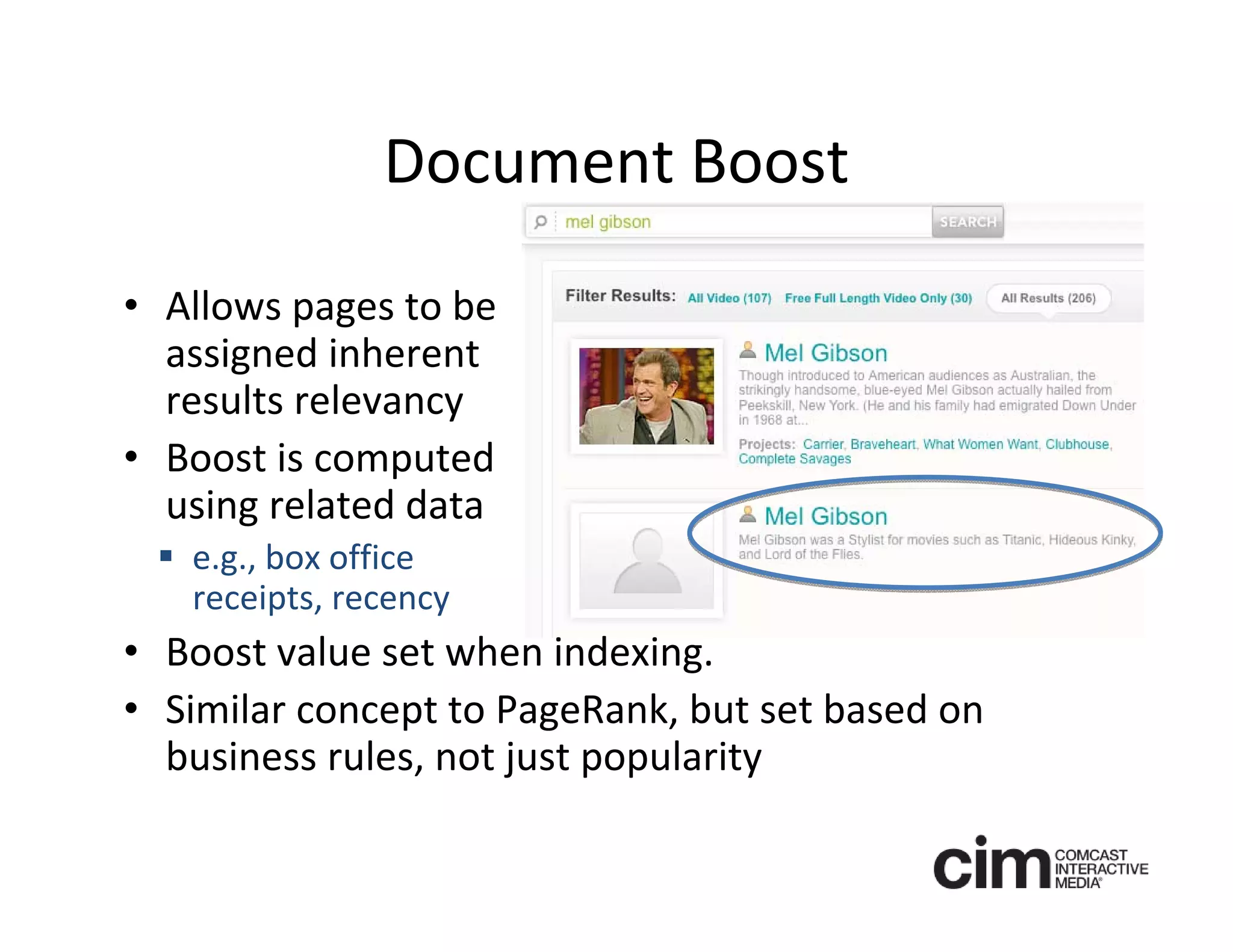 Document Boost

• Allows pages to be 
  assigned inherent 
  results relevancy 
• Boost is computed 
  using related data
  e.g., box office 
   receipts, recency
• Boost value set when indexing.
• Similar concept to PageRank, but set based on 
  business rules, not just popularity 
 