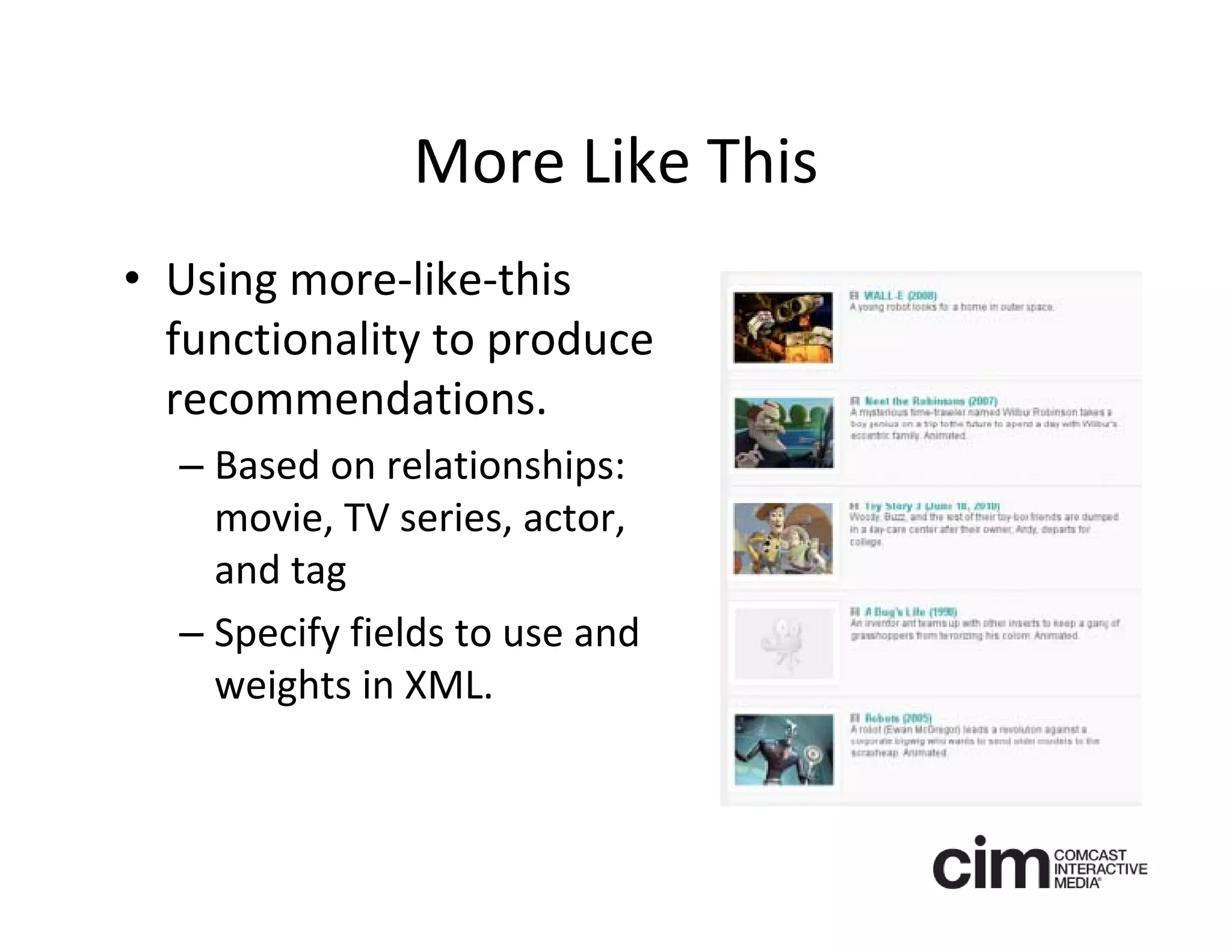 More Like This
• Using more‐like‐this 
  functionality to produce 
  recommendations.
  – Based on relationships: 
    movie, TV series, actor, 
    and tag
  – Specify fields to use and 
    weights in XML.
 