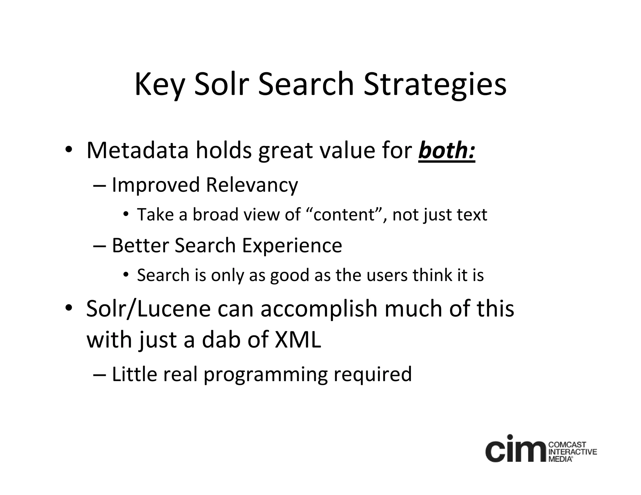 Key Solr Search Strategies
• Metadata holds great value for both:
  – Improved Relevancy
     • Take a broad view of “content”, not just text
  – Better Search Experience
     • Search is only as good as the users think it is
• Solr/Lucene can accomplish much of this 
  with just a dab of XML
  – Little real programming required
 