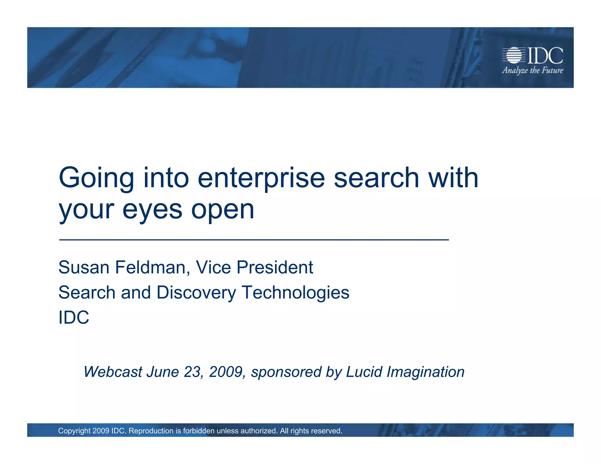 Going into enterprise search with
your eyes open
Susan Feldman, Vice President
Search and Discovery Technologies
IDC

       Webcast June 23, 2009, sponsored by Lucid Imagination


Copyright 2009 IDC. Reproduction is forbidden unless authorized. All rights reserved.
 