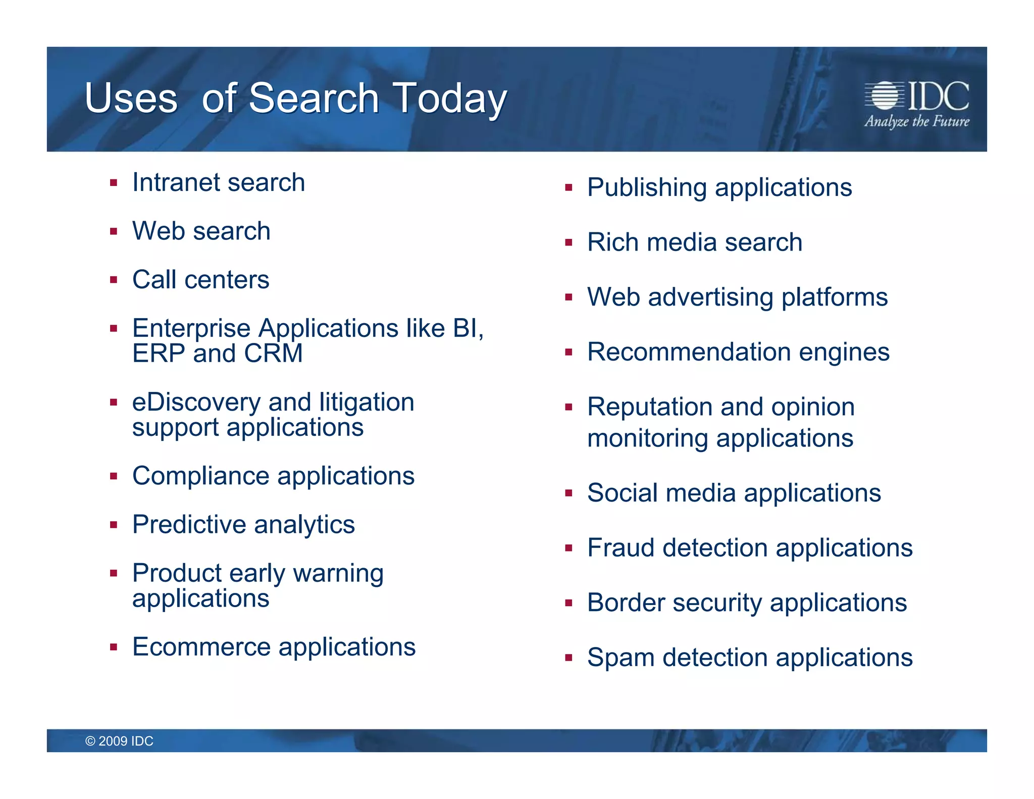 Uses of Search Today
    Intranet search                     Publishing applications
    Web search                          Rich media search
    Call centers
                                         Web advertising platforms
    Enterprise Applications like BI,
      ERP and CRM                        Recommendation engines

    eDiscovery and litigation           Reputation and opinion
      support applications                monitoring applications
    Compliance applications
                                         Social media applications
    Predictive analytics
                                         Fraud detection applications
    Product early warning
      applications                       Border security applications
    Ecommerce applications              Spam detection applications


© 2009 IDC
 