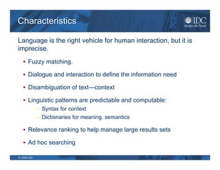 Characteristics

Language is the right vehicle for human interaction, but it is
imprecise.
    Fuzzy matching.

    Dialogue and interaction to define the information need

    Disambiguation of text—context

    Linguistic patterns are predictable and computable:
             – Syntax for context
             – Dictionaries for meaning, semantics

    Relevance ranking to help manage large results sets

    Ad hoc searching

© 2009 IDC
 
