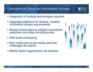 Directions for NextGen Information Access

 Integration of multiple technologies required

 Integrated platforms for diverse, multiple
  information access requirements
 Search-based apps to address specialized
  workflows and tasks like eDiscovery
 Web scale processing

 Rich media and social media add new
  challenges for search
 Mobile search applications will explode




© 2009 IDC
 