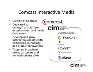 Comcast Interactive Media
• Division of Comcast 
• Dedicated to 
  online/cross‐platform 
  entertainment and media 
  businesses
• Develop and grow
  Internet businesses with 
  compelling technology 
  and product innovations
• Targeting broadband 
  users, customers and 
  non‐subscribers alike
 