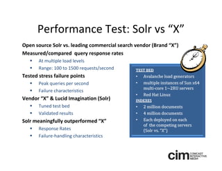 Performance Test: Solr vs “X”
Open source Solr vs. leading commercial search vendor (Brand “X”)
Measured/compared  query response rates
      At multiple load levels
      Range: 100 to 1500 requests/second      TEST BED 
Tested stress failure points                   •   Avalanche load generators 
      Peak queries per second                 •   multiple instances of Sun x64 
                                                   multi‐core 1~2RU servers 
      Failure characteristics
                                               •   Red Hat Linux
Vendor “X” & Lucid Imagination (Solr)          INDEXES 
      Tuned test bed                          •   2 million documents
      Validated results                       •   4 million documents
Solr meaningfully outperformed “X”             •   Each deployed on each 
                                                   of  the competing servers 
      Response Rates                              (Solr vs. “X”)
      Failure‐handling characteristics
 