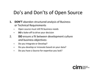 Do’s and Don’ts of Open Source
1. DON’T abandon structured analysis of Business 
   or Technical Requirements
     –   Open source must still fit business needs
     –   DO a bake‐off to drive your decision
2.       DO ensure a fit between development culture 
         and business objectives:
     –   Do you Integrate or Develop? 
     –   Do you develop or innovate based on your data?
     –   Do you have a Source for expertise you lack? 
 