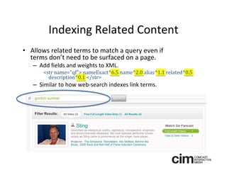 Indexing Related Content
• Allows related terms to match a query even if 
  terms don’t need to be surfaced on a page.
   – Add fields and weights to XML.
      <str name="qf"> nameExact^6.5 name^2.0 alias^1.1 related^0.5 
        description^0.1 </str>
   – Similar to how web‐search indexes link terms.
 