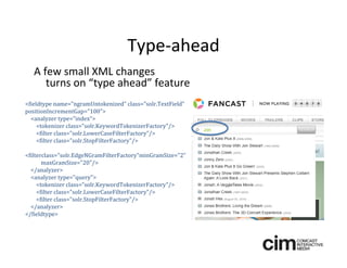 Type‐ahead
   A few small XML changes 
      turns on “type ahead” feature
<fieldtype name="ngramUntokenized" class="solr.TextField" 
positionIncrementGap="100">
  <analyzer type="index">
     <tokenizer class="solr.KeywordTokenizerFactory"/>
     <filter class="solr.LowerCaseFilterFactory"/>
     <filter class="solr.StopFilterFactory"/>

<filterclass="solr.EdgeNGramFilterFactory"minGramSize="2”
       maxGramSize="20"/>
  </analyzer>   
  <analyzer type="query">
     <tokenizer class="solr.KeywordTokenizerFactory"/>
     <filter class="solr.LowerCaseFilterFactory"/>
     <filter class="solr.StopFilterFactory"/>
  </analyzer>
</fieldtype>
 