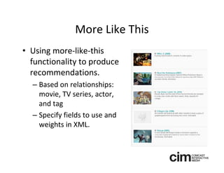 More Like This
• Using more‐like‐this 
  functionality to produce 
  recommendations.
  – Based on relationships: 
    movie, TV series, actor, 
    and tag
  – Specify fields to use and 
    weights in XML.
 
