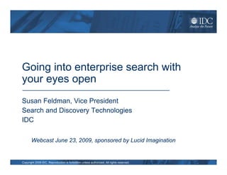 Going into enterprise search with
your eyes open
Susan Feldman, Vice President
Search and Discovery Technologies
IDC

       Webcast June 23, 2009, sponsored by Lucid Imagination


Copyright 2009 IDC. Reproduction is forbidden unless authorized. All rights reserved.
 