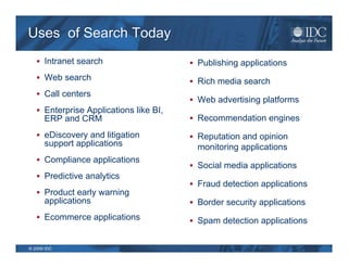 Uses of Search Today
    Intranet search                     Publishing applications
    Web search                          Rich media search
    Call centers
                                         Web advertising platforms
    Enterprise Applications like BI,
      ERP and CRM                        Recommendation engines

    eDiscovery and litigation           Reputation and opinion
      support applications                monitoring applications
    Compliance applications
                                         Social media applications
    Predictive analytics
                                         Fraud detection applications
    Product early warning
      applications                       Border security applications
    Ecommerce applications              Spam detection applications


© 2009 IDC
 