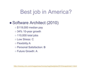 Best job in America?
● Software Architect (2010)
   ○ $119,000 median pay
   ○ 34% 10-year growth
   ○ 110,000 total jobs
   ○ Low Stress: C
   ○ Flexibility:A
   ○ Personal Satisfaction: B
   ○ Future Growth: A




  http://money.cnn.com/magazines/moneymag/bestjobs/2010/snapshots/1.html
 