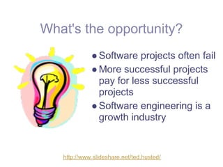 What's the opportunity?
             ● Software projects often fail
             ● More successful projects
               pay for less successful
               projects
             ● Software engineering is a
               growth industry


   http://www.slideshare.net/ted.husted/
 