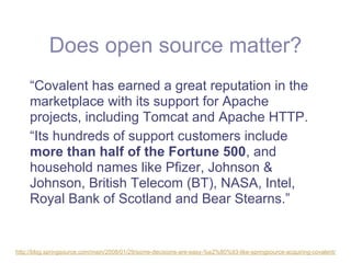 Does open source matter?
     “Covalent has earned a great reputation in the
     marketplace with its support for Apache
     projects, including Tomcat and Apache HTTP.
     “Its hundreds of support customers include
     more than half of the Fortune 500, and
     household names like Pfizer, Johnson &
     Johnson, British Telecom (BT), NASA, Intel,
     Royal Bank of Scotland and Bear Stearns.”


http://blog.springsource.com/main/2008/01/29/some-decisions-are-easy-%e2%80%93-like-springsource-acquiring-covalent/
 