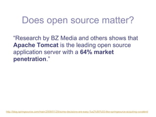 Does open source matter?
     “Research by BZ Media and others shows that
     Apache Tomcat is the leading open source
     application server with a 64% market
     penetration.”




http://blog.springsource.com/main/2008/01/29/some-decisions-are-easy-%e2%80%93-like-springsource-acquiring-covalent/
 