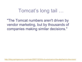 Tomcat’s long tail …
  "The Tomcat numbers aren't driven by
  vendor marketing, but by thousands of
  companies making similar decisions."




http://blog.springsource.com/main/2007/12/24/is-it-a-tomcat-or-the-elephant-in-the-room/
 