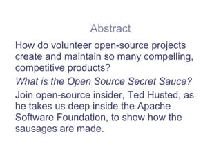 Abstract
How do volunteer open-source projects
create and maintain so many compelling,
competitive products?
What is the Open Source Secret Sauce?
Join open-source insider, Ted Husted, as
he takes us deep inside the Apache
Software Foundation, to show how the
sausages are made.
 