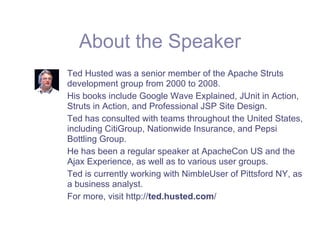 About the Speaker
Ted Husted was a senior member of the Apache Struts
development group from 2000 to 2008.
His books include Google Wave Explained, JUnit in Action,
Struts in Action, and Professional JSP Site Design.
Ted has consulted with teams throughout the United States,
including CitiGroup, Nationwide Insurance, and Pepsi
Bottling Group.
He has been a regular speaker at ApacheCon US and the
Ajax Experience, as well as to various user groups.
Ted is currently working with NimbleUser of Pittsford NY, as
a business analyst.
For more, visit http://ted.husted.com/
 