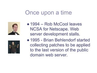 Once upon a time
● 1994 – Rob McCool leaves
  NCSA for Netscape. Web
  server development stalls.
● 1995 - Brian Behlendorf started
  collecting patches to be applied
  to the last version of the public
  domain web server.
 