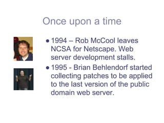 Once upon a time
● 1994 – Rob McCool leaves
  NCSA for Netscape. Web
  server development stalls.
● 1995 - Brian Behlendorf started
  collecting patches to be applied
  to the last version of the public
  domain web server.
 