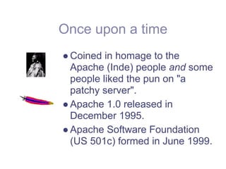 Once upon a time
● Coined in homage to the
  Apache (Inde) people and some
  people liked the pun on "a
  patchy server".
● Apache 1.0 released in
  December 1995.
● Apache Software Foundation
  (US 501c) formed in June 1999.
 