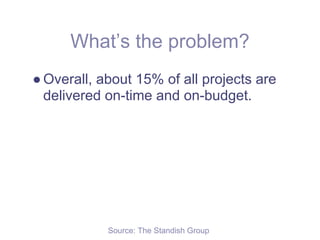 What’s the problem?
● Overall, about 15% of all projects are
  delivered on-time and on-budget.




            Source: The Standish Group
 