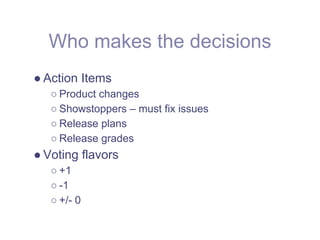 Who makes the decisions
● Action Items
   ○ Product changes
   ○ Showstoppers – must fix issues
   ○ Release plans
   ○ Release grades
● Voting flavors
   ○ +1
   ○ -1
   ○ +/- 0
 