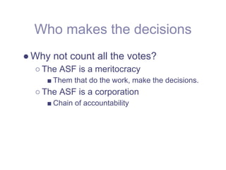 Who makes the decisions
● Why not count all the votes?
  ○ The ASF is a meritocracy
     ■ Them that do the work, make the decisions.
  ○ The ASF is a corporation
     ■ Chain of accountability
 