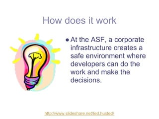 How does it work
          ● At the ASF, a corporate
            infrastructure creates a
            safe environment where
            developers can do the
            work and make the
            decisions.



http://www.slideshare.net/ted.husted/
 