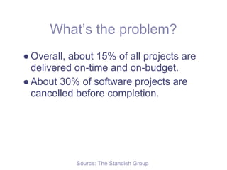 What’s the problem?
● Overall, about 15% of all projects are
  delivered on-time and on-budget.
● About 30% of software projects are
  cancelled before completion.




            Source: The Standish Group
 