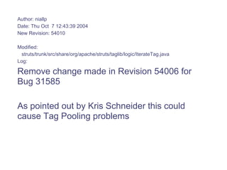 Author: niallp
Date: Thu Oct 7 12:43:39 2004
New Revision: 54010

Modified:
 struts/trunk/src/share/org/apache/struts/taglib/logic/IterateTag.java
Log:

Remove change made in Revision 54006 for
Bug 31585

As pointed out by Kris Schneider this could
cause Tag Pooling problems
 