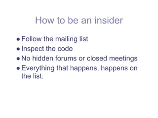 How to be an insider
● Follow the mailing list
● Inspect the code
● No hidden forums or closed meetings
● Everything that happens, happens on
  the list.
 