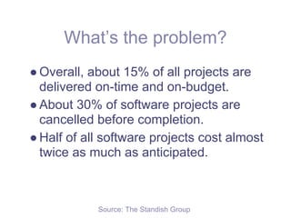 What’s the problem?
● Overall, about 15% of all projects are
  delivered on-time and on-budget.
● About 30% of software projects are
  cancelled before completion.
● Half of all software projects cost almost
  twice as much as anticipated.



            Source: The Standish Group
 