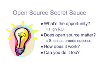 Open Source Secret Sauce
         ● What’s the opportunity?
           ○ High ROI
         ● Does open source matter?
           ○ Success breeds success
         ● How does it work?
         ● Can you do it too?
 