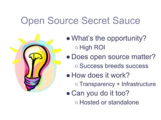 Open Source Secret Sauce
         ● What’s the opportunity?
           ○ High ROI
         ● Does open source matter?
           ○ Success breeds success
         ● How does it work?
           ○ Transparency + Infrastructure
         ● Can you do it too?
           ○ Hosted or standalone
 