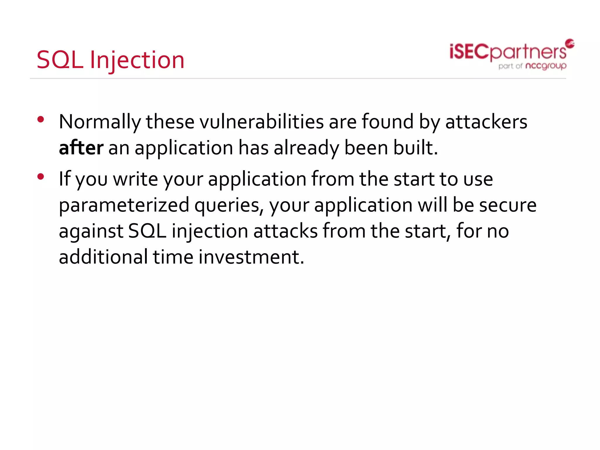 SQL Injection
• Normally these vulnerabilities are found by attackers
after an application has already been built.
• If you write your application from the start to use
parameterized queries, your application will be secure
against SQL injection attacks from the start, for no
additional time investment.
 
